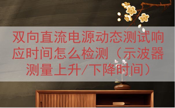 双向直流电源动态测试响应时间怎么检测（示波器测量上升/下降时...