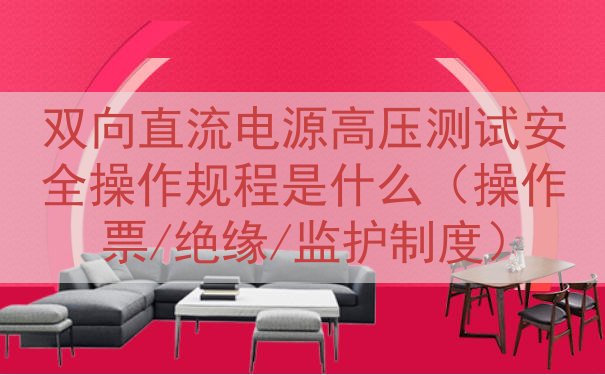 双向直流电源高压测试安全操作规程是什么（操作票/绝缘/监护制...
